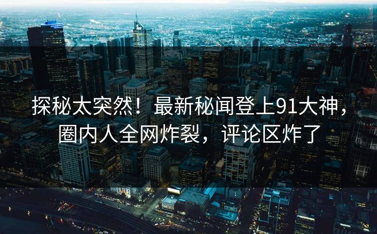 探秘太突然!最新秘闻登上91大神,圈内人全网炸裂,评论区炸了 探秘太突然!最新秘闻登上91大神,圈内人全网炸裂,评论区炸了
