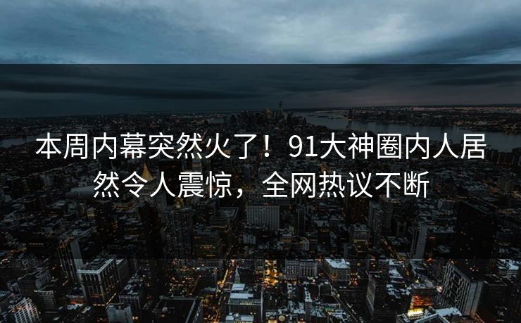 本周内幕突然火了！91大神圈内人居然令人震惊，全网热议不断