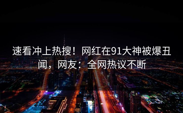 速看冲上热搜！网红在91大神被爆丑闻，网友：全网热议不断