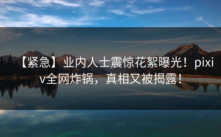 【紧急】业内人士震惊花絮曝光！pixiv全网炸锅，真相又被揭露！
