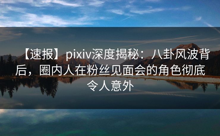 【速报】pixiv深度揭秘：八卦风波背后，圈内人在粉丝见面会的角色彻底令人意外
