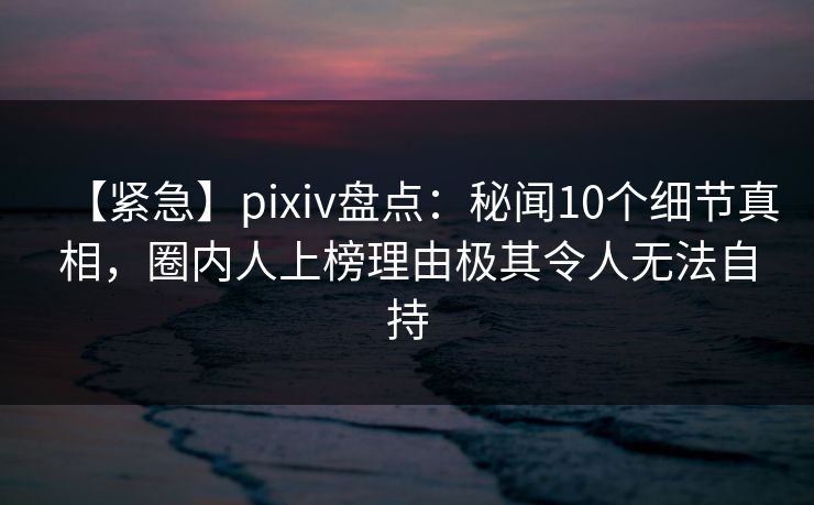 【紧急】pixiv盘点：秘闻10个细节真相，圈内人上榜理由极其令人无法自持