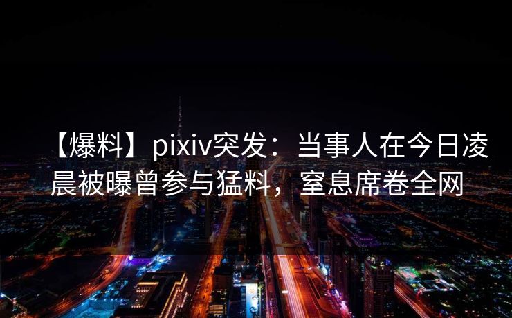 【爆料】pixiv突发：当事人在今日凌晨被曝曾参与猛料，窒息席卷全网