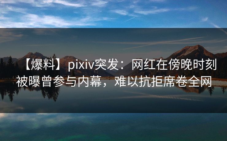 【爆料】pixiv突发：网红在傍晚时刻被曝曾参与内幕，难以抗拒席卷全网