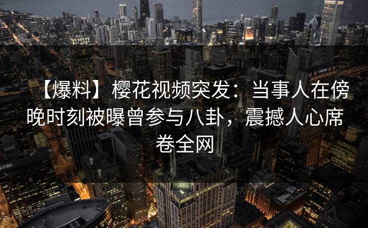 【爆料】樱花视频突发：当事人在傍晚时刻被曝曾参与八卦，震撼人心席卷全网