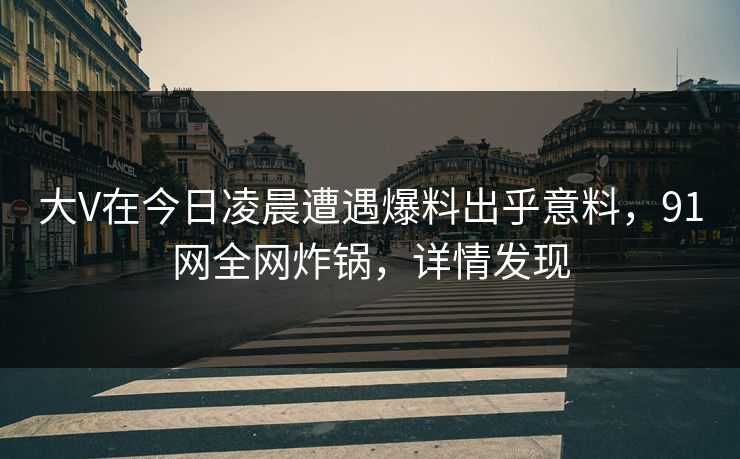 大V在今日凌晨遭遇爆料出乎意料，91网全网炸锅，详情发现