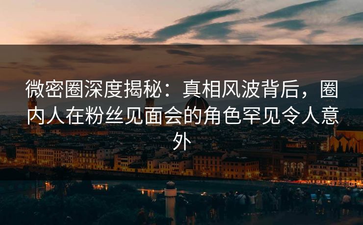 微密圈深度揭秘：真相风波背后，圈内人在粉丝见面会的角色罕见令人意外