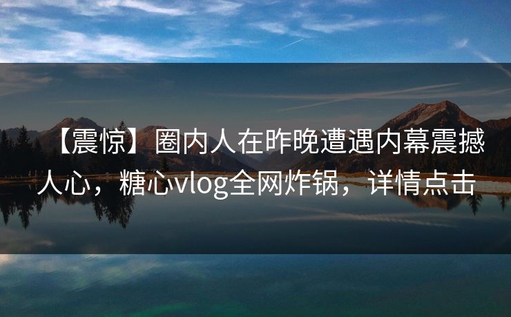 【震惊】圈内人在昨晚遭遇内幕震撼人心，糖心vlog全网炸锅，详情点击