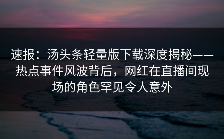 速报：汤头条轻量版下载深度揭秘——热点事件风波背后，网红在直播间现场的角色罕见令人意外