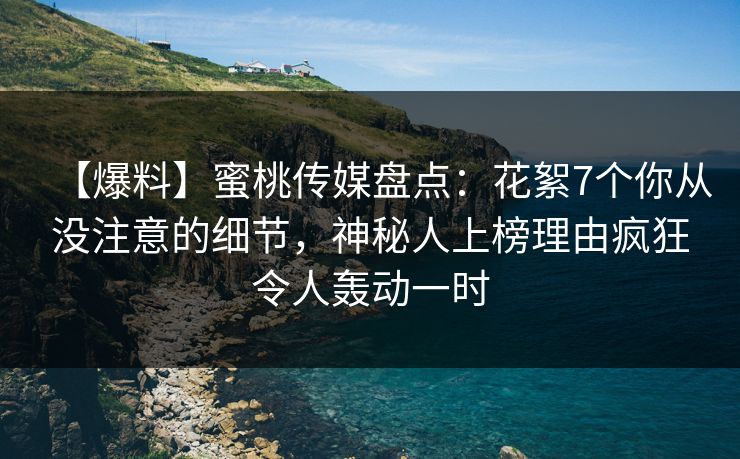 【爆料】蜜桃传媒盘点：花絮7个你从没注意的细节，神秘人上榜理由疯狂令人轰动一时