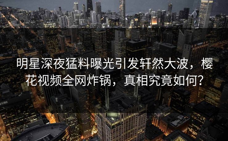 明星深夜猛料曝光引发轩然大波，樱花视频全网炸锅，真相究竟如何？