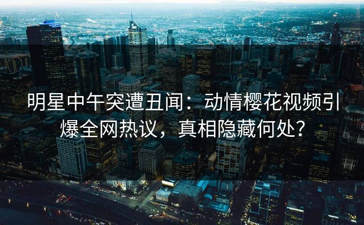 明星中午突遭丑闻：动情樱花视频引爆全网热议，真相隐藏何处？