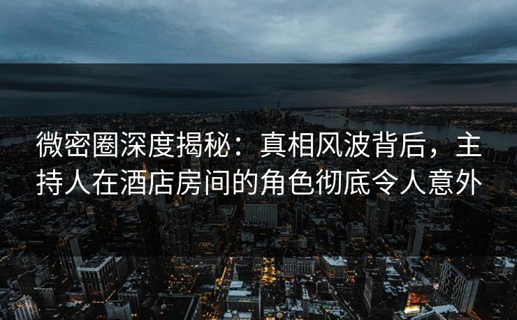 微密圈深度揭秘：真相风波背后，主持人在酒店房间的角色彻底令人意外