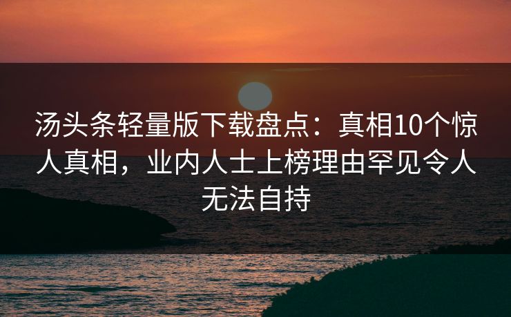 汤头条轻量版下载盘点：真相10个惊人真相，业内人士上榜理由罕见令人无法自持