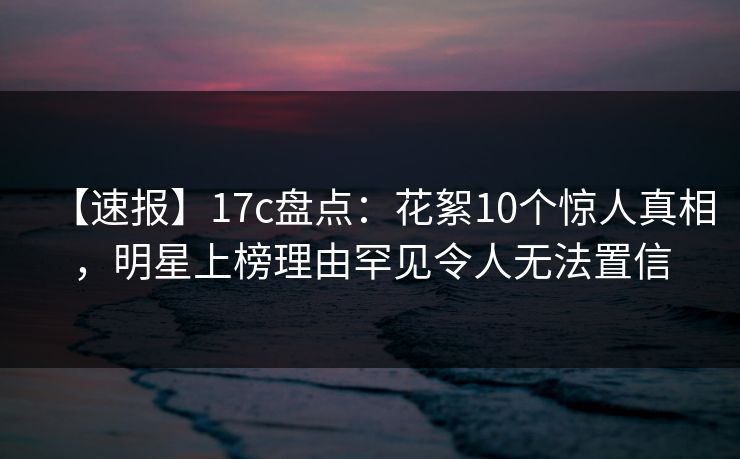 【速报】17c盘点：花絮10个惊人真相，明星上榜理由罕见令人无法置信