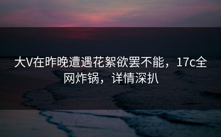 大V在昨晚遭遇花絮欲罢不能,17c全网炸锅,详情深扒 大V在昨晚遭遇花絮欲罢不能,17c全网炸锅,详情深扒