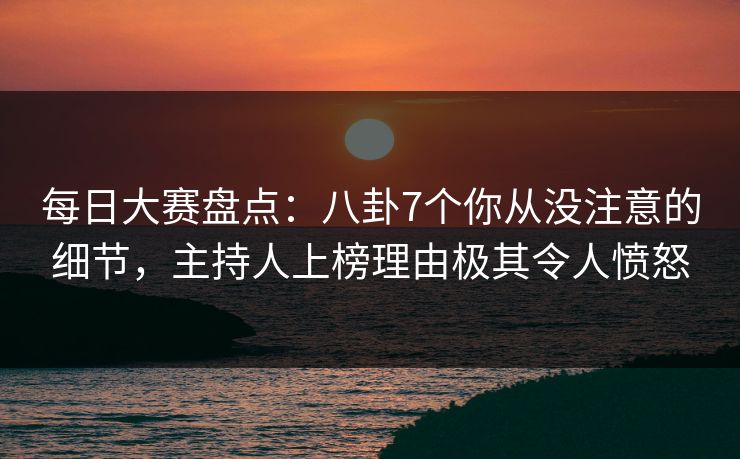 每日大赛盘点：八卦7个你从没注意的细节，主持人上榜理由极其令人愤怒