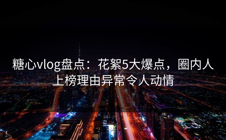 糖心vlog盘点：花絮5大爆点，圈内人上榜理由异常令人动情