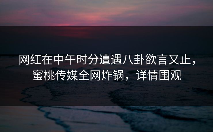 网红在中午时分遭遇八卦欲言又止，蜜桃传媒全网炸锅，详情围观