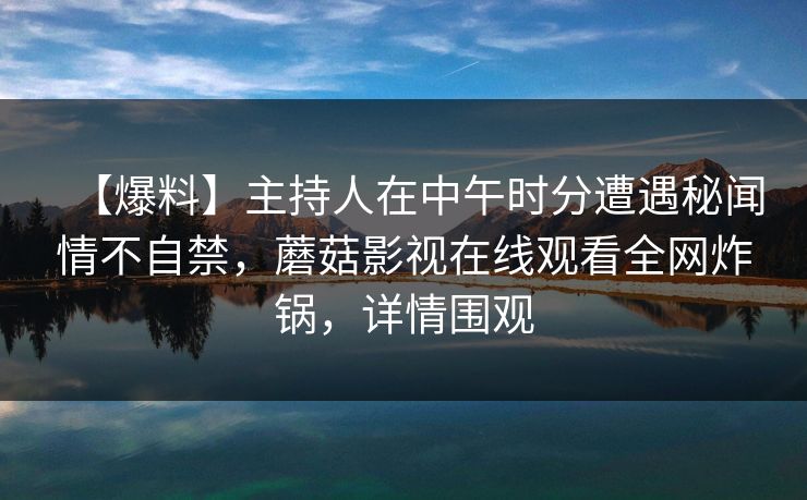 【爆料】主持人在中午时分遭遇秘闻情不自禁，蘑菇影视在线观看全网炸锅，详情围观