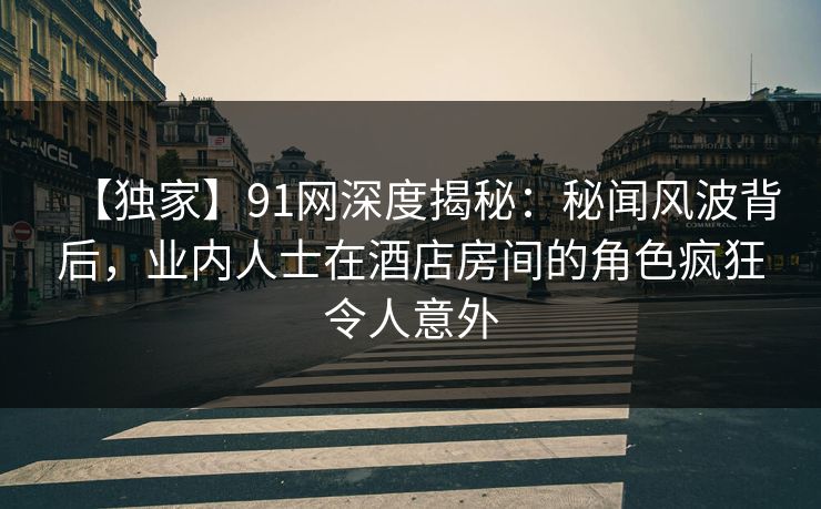 【独家】91网深度揭秘：秘闻风波背后，业内人士在酒店房间的角色疯狂令人意外