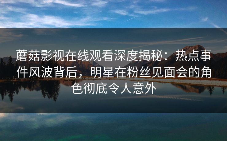 蘑菇影视在线观看深度揭秘：热点事件风波背后，明星在粉丝见面会的角色彻底令人意外