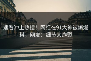 速看冲上热搜！网红在91大神被爆爆料，网友：细节太炸裂