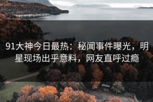91大神今日最热：秘闻事件曝光，明星现场出乎意料，网友直呼过瘾