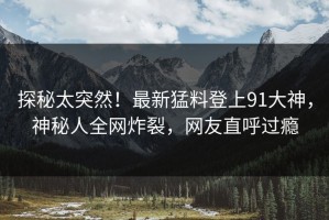 探秘太突然！最新猛料登上91大神，神秘人全网炸裂，网友直呼过瘾