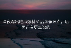 深夜曝出吃瓜爆料51后续争议点，后面还有更离谱的