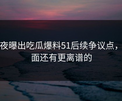 深夜曝出吃瓜爆料51后续争议点，后面还有更离谱的