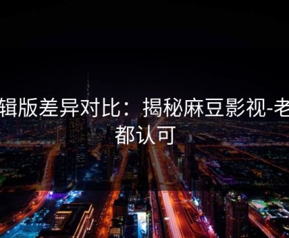 剪辑版差异对比：揭秘麻豆影视-老粉都认可