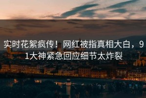 实时花絮疯传！网红被指真相大白，91大神紧急回应细节太炸裂