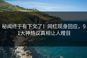秘闻终于有下文了！网红现身回应，91大神热议真相让人瞠目