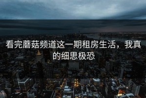 看完蘑菇频道这一期租房生活，我真的细思极恐