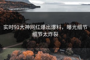 实时91大神网红爆出爆料，曝光细节细节太炸裂