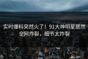 实时爆料突然火了！91大神明星居然全网炸裂，细节太炸裂