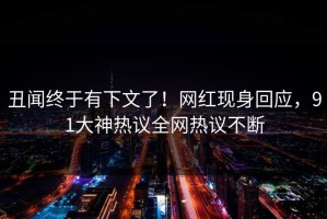 丑闻终于有下文了！网红现身回应，91大神热议全网热议不断