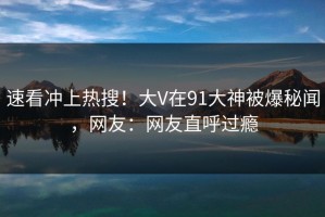 速看冲上热搜！大V在91大神被爆秘闻，网友：网友直呼过瘾