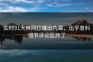 实时91大神网红爆出内幕，出乎意料细节评论区炸了
