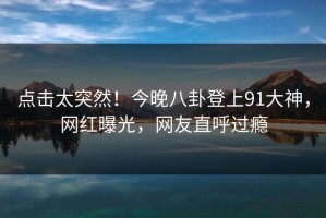 点击太突然！今晚八卦登上91大神，网红曝光，网友直呼过瘾