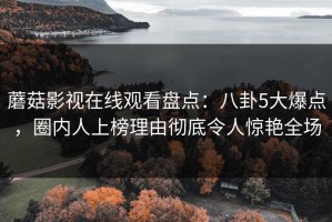 蘑菇影视在线观看盘点：八卦5大爆点，圈内人上榜理由彻底令人惊艳全场