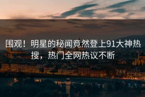 围观！明星的秘闻竟然登上91大神热搜，热门全网热议不断