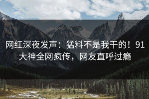 网红深夜发声：猛料不是我干的！91大神全网疯传，网友直呼过瘾