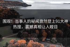 围观！当事人的秘闻竟然登上91大神热搜，震撼真相让人瞠目