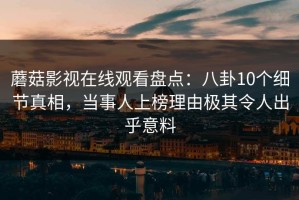 蘑菇影视在线观看盘点：八卦10个细节真相，当事人上榜理由极其令人出乎意料