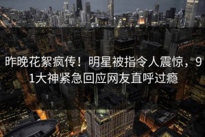 昨晚花絮疯传！明星被指令人震惊，91大神紧急回应网友直呼过瘾