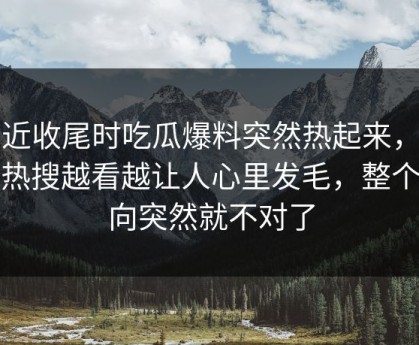 临近收尾时吃瓜爆料突然热起来，那条热搜越看越让人心里发毛，整个走向突然就不对了