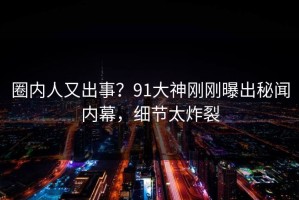 圈内人又出事？91大神刚刚曝出秘闻内幕，细节太炸裂