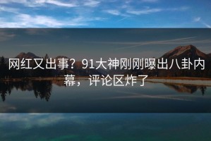网红又出事？91大神刚刚曝出八卦内幕，评论区炸了